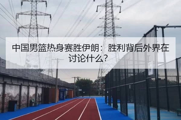中国男篮热身赛胜伊朗：胜利背后外界在讨论什么？